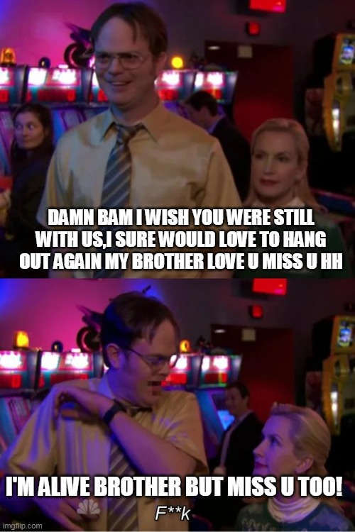 Angela Scares Dwight | DAMN BAM I WISH YOU WERE STILL WITH US,I SURE WOULD LOVE TO HANG OUT AGAIN MY BROTHER LOVE U MISS U HH; I'M ALIVE BROTHER BUT MISS U TOO! | image tagged in angela scares dwight | made w/ Imgflip meme maker