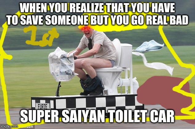 Toilet car | WHEN YOU REALIZE THAT YOU HAVE TO SAVE SOMEONE BUT YOU GO REAL BAD; SUPER SAIYAN TOILET CAR | image tagged in toilet car | made w/ Imgflip meme maker