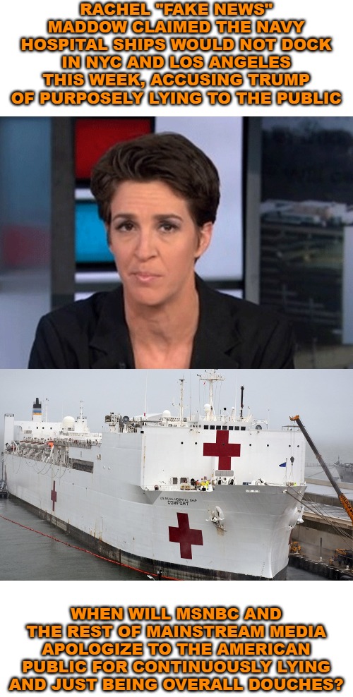 And why is this liar still on the air? The same reason all the other liars are. | RACHEL "FAKE NEWS" MADDOW CLAIMED THE NAVY HOSPITAL SHIPS WOULD NOT DOCK IN NYC AND LOS ANGELES THIS WEEK, ACCUSING TRUMP OF PURPOSELY LYING TO THE PUBLIC; WHEN WILL MSNBC AND THE REST OF MAINSTREAM MEDIA APOLOGIZE TO THE AMERICAN PUBLIC FOR CONTINUOUSLY LYING AND JUST BEING OVERALL DOUCHES? | image tagged in rachel maddow,coronavirus,msnbc,cnn,ConservativeMemes | made w/ Imgflip meme maker