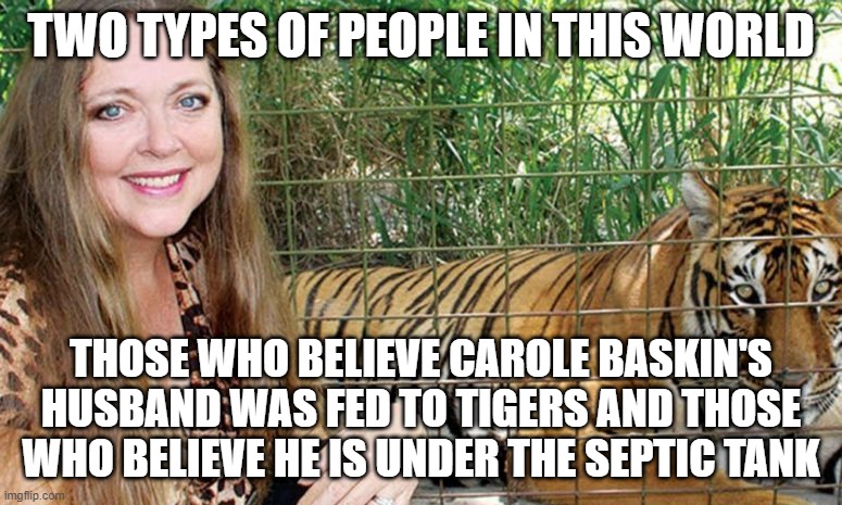 Carole Baskin | TWO TYPES OF PEOPLE IN THIS WORLD; THOSE WHO BELIEVE CAROLE BASKIN'S HUSBAND WAS FED TO TIGERS AND THOSE WHO BELIEVE HE IS UNDER THE SEPTIC TANK | image tagged in carole baskin | made w/ Imgflip meme maker