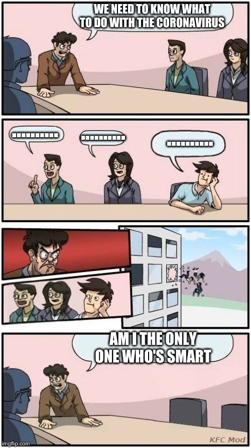 Boardroom Meeting Suggestion 3 | WE NEED TO KNOW WHAT TO DO WITH THE CORONAVIRUS; .......... .......... .......... AM I THE ONLY ONE WHO'S SMART | image tagged in boardroom meeting suggestion 3 | made w/ Imgflip meme maker