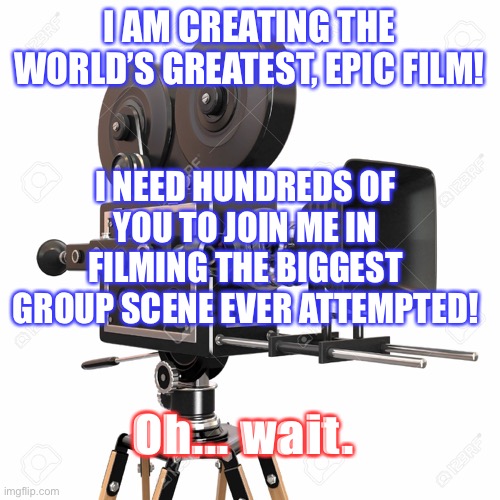 Filming Group Scene | I AM CREATING THE WORLD’S GREATEST, EPIC FILM! I NEED HUNDREDS OF YOU TO JOIN ME IN FILMING THE BIGGEST GROUP SCENE EVER ATTEMPTED! Oh... wait. | image tagged in film,movies,coronavirus,social distancing,funny memes | made w/ Imgflip meme maker