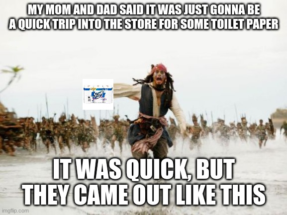 what happens when you get the last thing of toilet paper | MY MOM AND DAD SAID IT WAS JUST GONNA BE A QUICK TRIP INTO THE STORE FOR SOME TOILET PAPER; IT WAS QUICK, BUT THEY CAME OUT LIKE THIS | image tagged in memes,jack sparrow being chased,coronavirus,toilet paper,lol | made w/ Imgflip meme maker