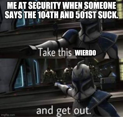 Take this shit and get out | ME AT SECURITY WHEN SOMEONE SAYS THE 104TH AND 501ST SUCK. WIERDO | image tagged in take this shit and get out | made w/ Imgflip meme maker
