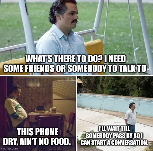 Sad Pablo Escobar | WHAT’S THERE TO DO? I NEED SOME FRIENDS OR SOMEBODY TO TALK TO; THIS PHONE DRY, AIN’T NO FOOD. I’LL WAIT TILL SOMEBODY PASS BY SO I CAN START A CONVERSATION. | image tagged in memes,sad pablo escobar | made w/ Imgflip meme maker