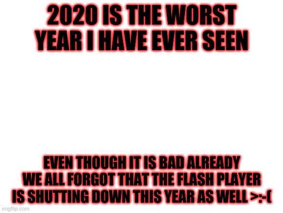 Blank White Template | 2020 IS THE WORST YEAR I HAVE EVER SEEN; EVEN THOUGH IT IS BAD ALREADY WE ALL FORGOT THAT THE FLASH PLAYER IS SHUTTING DOWN THIS YEAR AS WELL >:-( | image tagged in blank white template | made w/ Imgflip meme maker