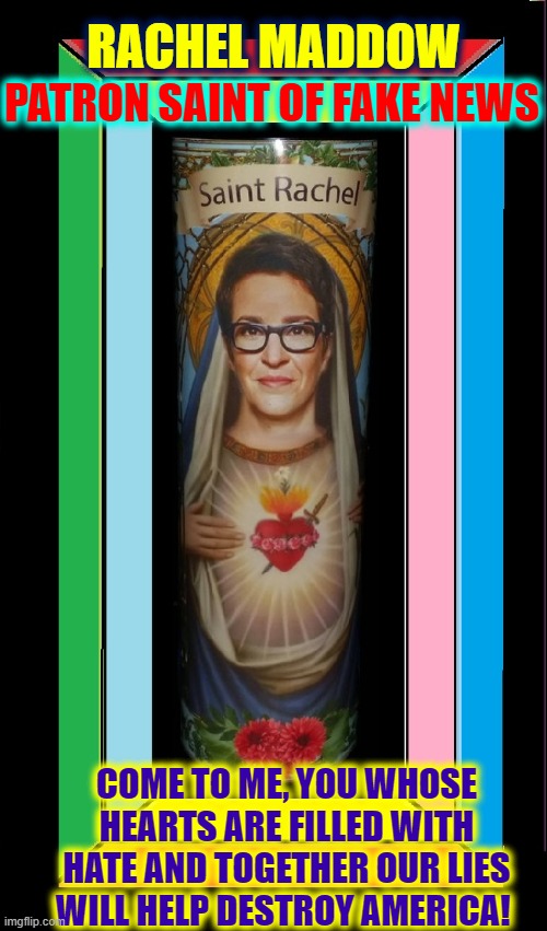 Maddow rose to Fake News Sainthood by Spewing her Hatred & Lies | RACHEL MADDOW; PATRON SAINT OF FAKE NEWS; COME TO ME, YOU WHOSE HEARTS ARE FILLED WITH HATE AND TOGETHER OUR LIES WILL HELP DESTROY AMERICA! | image tagged in vince vance,saint,rachel maddow,fake news,party of hate,liberal media | made w/ Imgflip meme maker