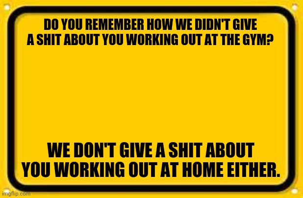 Working out quarantine |  DO YOU REMEMBER HOW WE DIDN'T GIVE A SHIT ABOUT YOU WORKING OUT AT THE GYM? WE DON'T GIVE A SHIT ABOUT YOU WORKING OUT AT HOME EITHER. | image tagged in coronavirus,quarantine,working out | made w/ Imgflip meme maker