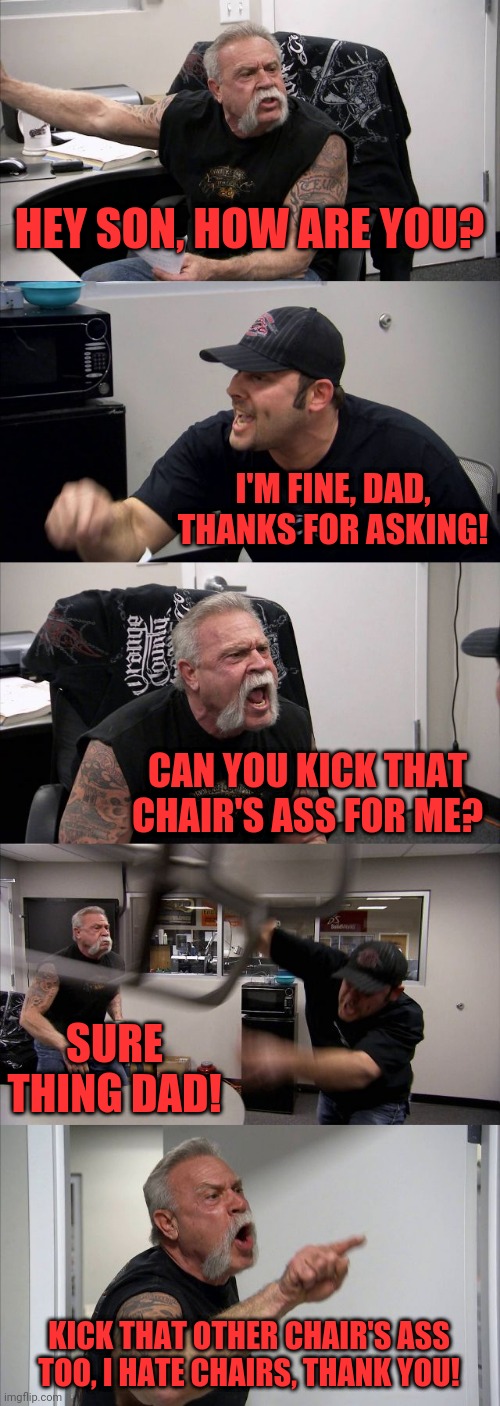American Chopper Argument Meme | HEY SON, HOW ARE YOU? I'M FINE, DAD, THANKS FOR ASKING! CAN YOU KICK THAT CHAIR'S ASS FOR ME? SURE THING DAD! KICK THAT OTHER CHAIR'S ASS TOO, I HATE CHAIRS, THANK YOU! | image tagged in memes,american chopper argument | made w/ Imgflip meme maker