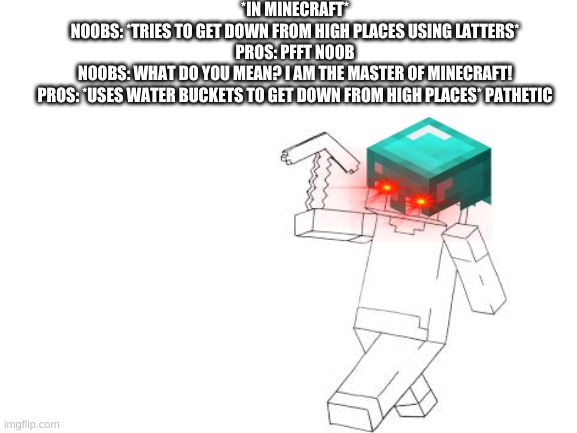 Blank White Template | *IN MINECRAFT*
NOOBS: *TRIES TO GET DOWN FROM HIGH PLACES USING LATTERS*
PROS: PFFT NOOB
NOOBS: WHAT DO YOU MEAN? I AM THE MASTER OF MINECRAFT!
PROS: *USES WATER BUCKETS TO GET DOWN FROM HIGH PLACES* PATHETIC | image tagged in blank white template | made w/ Imgflip meme maker