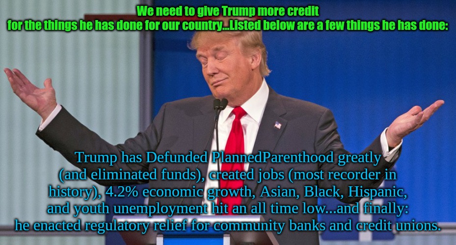 trump shrugging shoulders | We need to give Trump more credit for the things he has done for our country...Listed below are a few things he has done:; Trump has Defunded PlannedParenthood greatly (and eliminated funds), created jobs (most recorder in history), 4.2% economic growth, Asian, Black, Hispanic, and youth unemployment hit an all time low...and finally: he enacted regulatory relief for community banks and credit unions. | image tagged in trump shrugging shoulders | made w/ Imgflip meme maker