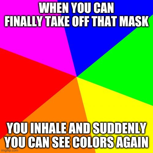 Blank Colored Background Meme | WHEN YOU CAN FINALLY TAKE OFF THAT MASK; YOU INHALE AND SUDDENLY YOU CAN SEE COLORS AGAIN | image tagged in memes,blank colored background | made w/ Imgflip meme maker