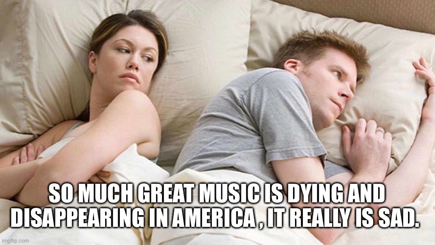 I Bet He's Thinking About Other Women Meme | SO MUCH GREAT MUSIC IS DYING AND DISAPPEARING IN AMERICA , IT REALLY IS SAD. | image tagged in i bet he's thinking about other women | made w/ Imgflip meme maker