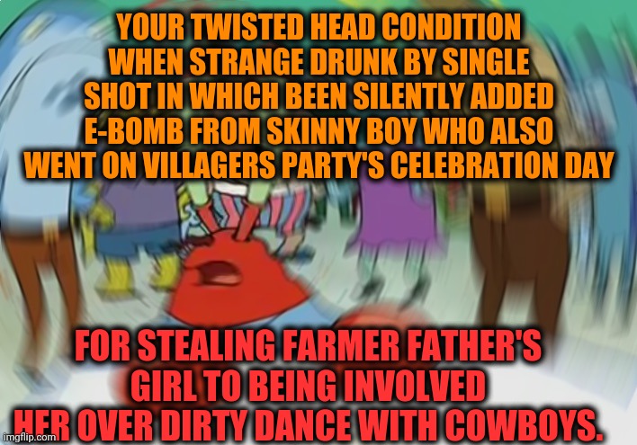 -Carry her such ready to collect potato's colorful eyes. | YOUR TWISTED HEAD CONDITION WHEN STRANGE DRUNK BY SINGLE SHOT IN WHICH BEEN SILENTLY ADDED E-BOMB FROM SKINNY BOY WHO ALSO WENT ON VILLAGERS PARTY'S CELEBRATION DAY; FOR STEALING FARMER FATHER'S GIRL TO BEING INVOLVED HER OVER DIRTY DANCE WITH COWBOYS. | image tagged in memes,mr krabs blur meme,farmer,daughter,molly,go home youre drunk | made w/ Imgflip meme maker