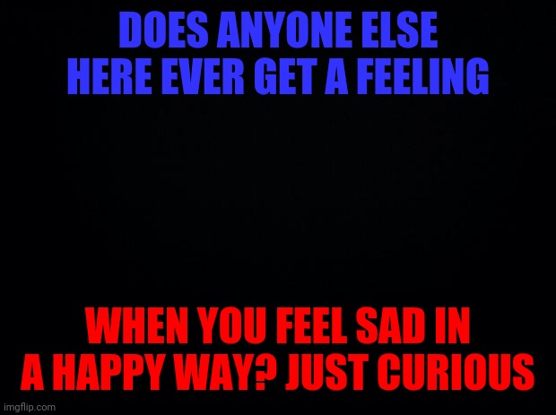 Black background | DOES ANYONE ELSE HERE EVER GET A FEELING; WHEN YOU FEEL SAD IN A HAPPY WAY? JUST CURIOUS | image tagged in black background | made w/ Imgflip meme maker