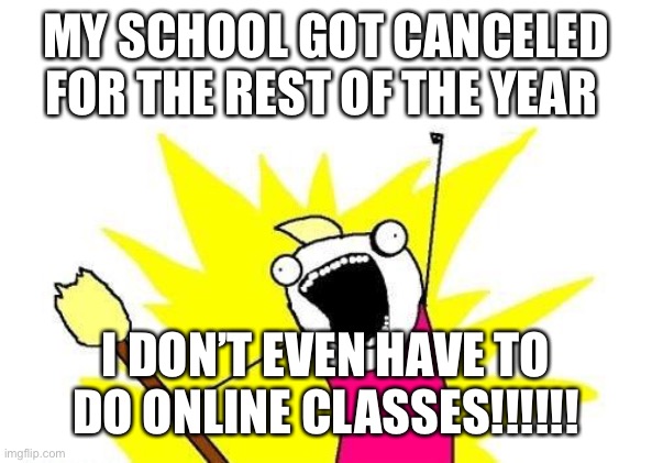 X All The Y | MY SCHOOL GOT CANCELED FOR THE REST OF THE YEAR; I DON’T EVEN HAVE TO DO ONLINE CLASSES!!!!!! | image tagged in memes,x all the y | made w/ Imgflip meme maker