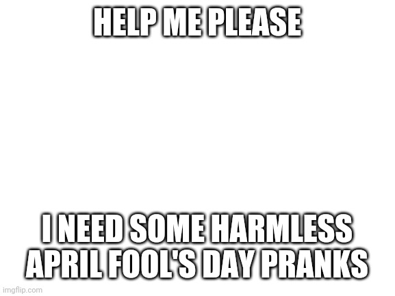 Blank White Template | HELP ME PLEASE; I NEED SOME HARMLESS APRIL FOOL'S DAY PRANKS | image tagged in blank white template | made w/ Imgflip meme maker