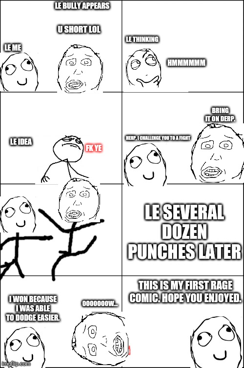 My first rage comic. | LE BULLY APPEARS; U SHORT LOL; LE THINKING; LE ME; HMMMMMM; BRING IT ON DERP. HERP, I CHALLENGE YOU TO A FIGHT; LE IDEA; FK YE; LE SEVERAL DOZEN PUNCHES LATER; THIS IS MY FIRST RAGE COMIC. HOPE YOU ENJOYED. I WON BECAUSE I WAS ABLE TO DODGE EASIER. OOOOOOOW... | image tagged in eight panel rage comic maker | made w/ Imgflip meme maker