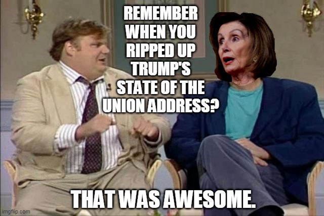 Chris Farley interviews Pelosi | REMEMBER WHEN YOU RIPPED UP TRUMP'S STATE OF THE UNION ADDRESS? THAT WAS AWESOME. | image tagged in chris farley interviews pelosi | made w/ Imgflip meme maker