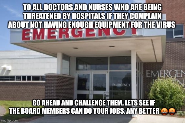 Hospital Entrance | TO ALL DOCTORS AND NURSES WHO ARE BEING THREATENED BY HOSPITALS IF THEY COMPLAIN ABOUT NOT HAVING ENOUGH EQUIPMENT FOR THE VIRUS; GO AHEAD AND CHALLENGE THEM, LETS SEE IF THE BOARD MEMBERS CAN DO YOUR JOBS, ANY BETTER 🤬🤬 | image tagged in hospital entrance | made w/ Imgflip meme maker