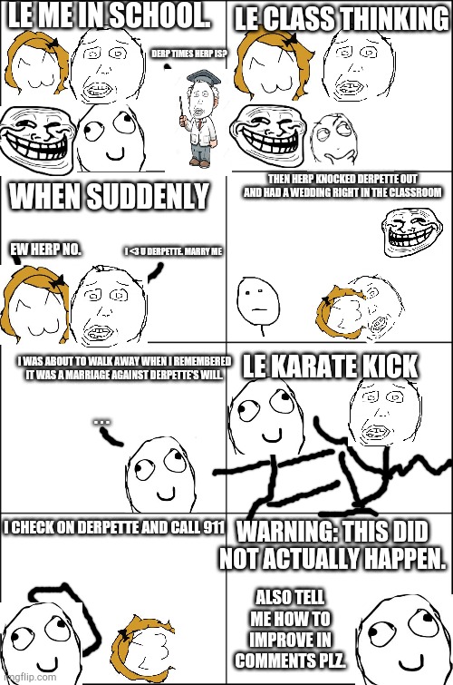 Eight panel rage comic maker | LE ME IN SCHOOL. LE CLASS THINKING; DERP TIMES HERP IS? THEN HERP KNOCKED DERPETTE OUT AND HAD A WEDDING RIGHT IN THE CLASSROOM; WHEN SUDDENLY; I <3 U DERPETTE. MARRY ME; EW HERP NO. LE KARATE KICK; I WAS ABOUT TO WALK AWAY WHEN I REMEMBERED IT WAS A MARRIAGE AGAINST DERPETTE'S WILL. . . . I CHECK ON DERPETTE AND CALL 911; WARNING: THIS DID NOT ACTUALLY HAPPEN. ALSO TELL ME HOW TO IMPROVE IN COMMENTS PLZ. | image tagged in eight panel rage comic maker | made w/ Imgflip meme maker