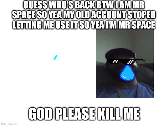 Blank White Template | GUESS WHO'S BACK BTW I AM MR SPACE SO YEA MY OLD ACCOUNT STOPED LETTING ME USE IT SO YEA I'M MR SPACE; GOD PLEASE KILL ME | image tagged in blank white template | made w/ Imgflip meme maker