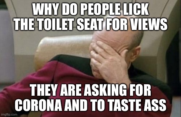 Captain Picard Facepalm | WHY DO PEOPLE LICK THE TOILET SEAT FOR VIEWS; THEY ARE ASKING FOR CORONA AND TO TASTE ASS | image tagged in memes,captain picard facepalm | made w/ Imgflip meme maker