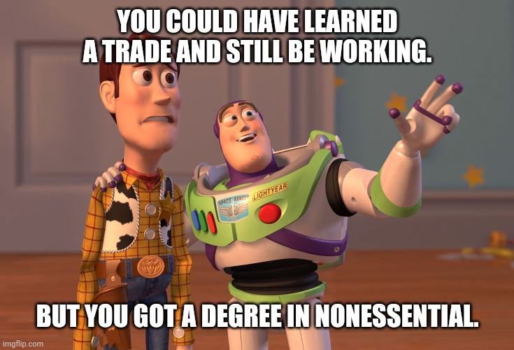 X, X Everywhere | YOU COULD HAVE LEARNED A TRADE AND STILL BE WORKING. BUT YOU GOT A DEGREE IN NONESSENTIAL. | image tagged in memes,x x everywhere | made w/ Imgflip meme maker