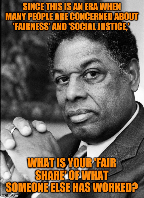 Dr. Thomas Sowell | SINCE THIS IS AN ERA WHEN MANY PEOPLE ARE CONCERNED ABOUT 'FAIRNESS' AND 'SOCIAL JUSTICE,'; WHAT IS YOUR 'FAIR SHARE' OF WHAT SOMEONE ELSE HAS WORKED? | image tagged in thomas sowell,brilliant,politics,social justice warrior,common sense | made w/ Imgflip meme maker