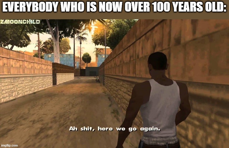 Here we go again | EVERYBODY WHO IS NOW OVER 100 YEARS OLD: | image tagged in here we go again | made w/ Imgflip meme maker