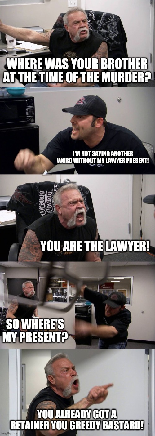 American Legal Problems | WHERE WAS YOUR BROTHER AT THE TIME OF THE MURDER? I'M NOT SAYING ANOTHER WORD WITHOUT MY LAWYER PRESENT! YOU ARE THE LAWYER! SO WHERE'S MY PRESENT? YOU ALREADY GOT A RETAINER YOU GREEDY BASTARD! | image tagged in memes,american chopper argument,lawyers,lawyer,crime | made w/ Imgflip meme maker