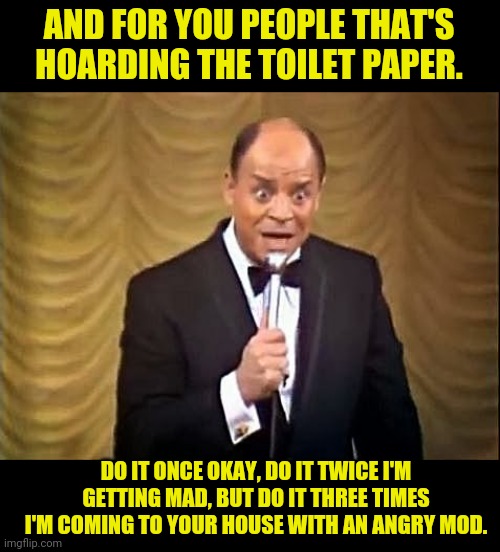 Don Rickles On The Corona Virus Panic | AND FOR YOU PEOPLE THAT'S HOARDING THE TOILET PAPER. DO IT ONCE OKAY, DO IT TWICE I'M GETTING MAD, BUT DO IT THREE TIMES I'M COMING TO YOUR  | image tagged in don rickles insult,coronavirus,corona virus,no more toilet paper,toilet paper | made w/ Imgflip meme maker