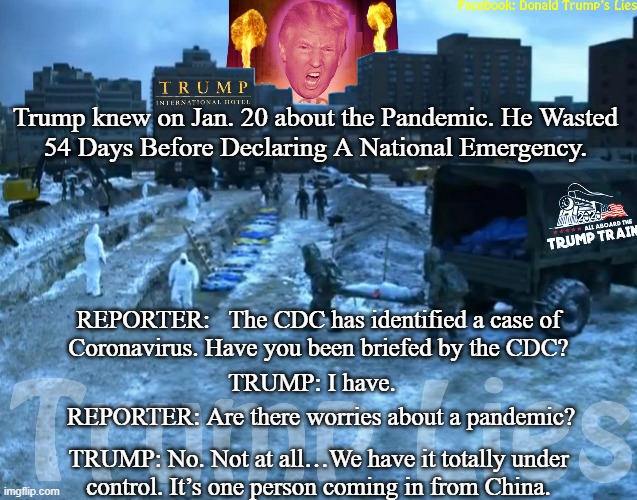 Trump Coronavirus | Trump knew on Jan. 20 about the Pandemic. He Wasted
54 Days Before Declaring A National Emergency. REPORTER:   The CDC has identified a case of
Coronavirus. Have you been briefed by the CDC? TRUMP: I have. REPORTER: Are there worries about a pandemic? TRUMP: No. Not at all…We have it totally under
control. It’s one person coming in from China. | image tagged in trump coronavirus | made w/ Imgflip meme maker