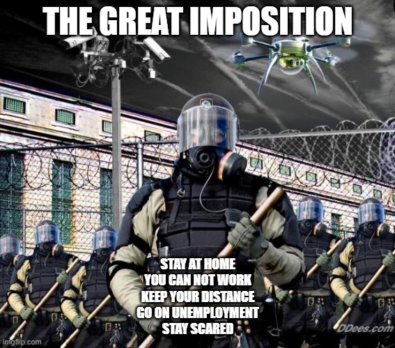 The Great Imposition | THE GREAT IMPOSITION; STAY AT HOME
YOU CAN NOT WORK
KEEP YOUR DISTANCE
GO ON UNEMPLOYMENT
STAY SCARED | image tagged in police state,corona virus | made w/ Imgflip meme maker