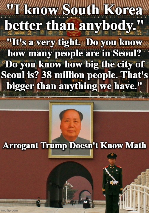 Trump I know South Korea Better Than Anybody. | "I know South Korea better than anybody."; "It's a very tight.  Do you know
how many people are in Seoul?
Do you know how big the city of
Seoul is? 38 million people. That's
bigger than anything we have."; Arrogant Trump Doesn't Know Math | image tagged in trump i know south korea better than anybody | made w/ Imgflip meme maker