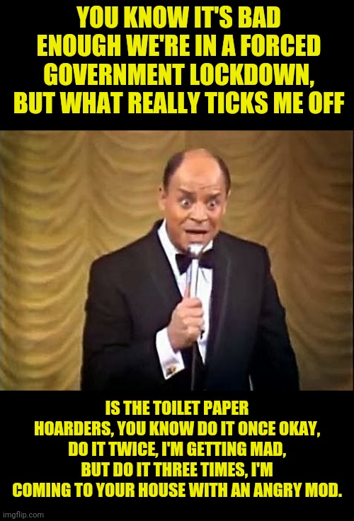 Don Tickles On Corona Virus Toilet Paper Hoarders | YOU KNOW IT'S BAD ENOUGH WE'RE IN A FORCED GOVERNMENT LOCKDOWN, BUT WHAT REALLY TICKS ME OFF; IS THE TOILET PAPER HOARDERS, YOU KNOW DO IT ONCE OKAY, DO IT TWICE, I'M GETTING MAD, BUT DO IT THREE TIMES, I'M COMING TO YOUR HOUSE WITH AN ANGRY MOD. | image tagged in don rickles insult,coronavirus,china virus,no more toilet paper,lockdown,political meme | made w/ Imgflip meme maker