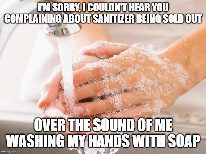 Handwashing | I'M SORRY, I COULDN'T HEAR YOU COMPLAINING ABOUT SANITIZER BEING SOLD OUT; OVER THE SOUND OF ME WASHING MY HANDS WITH SOAP | image tagged in handwashing | made w/ Imgflip meme maker