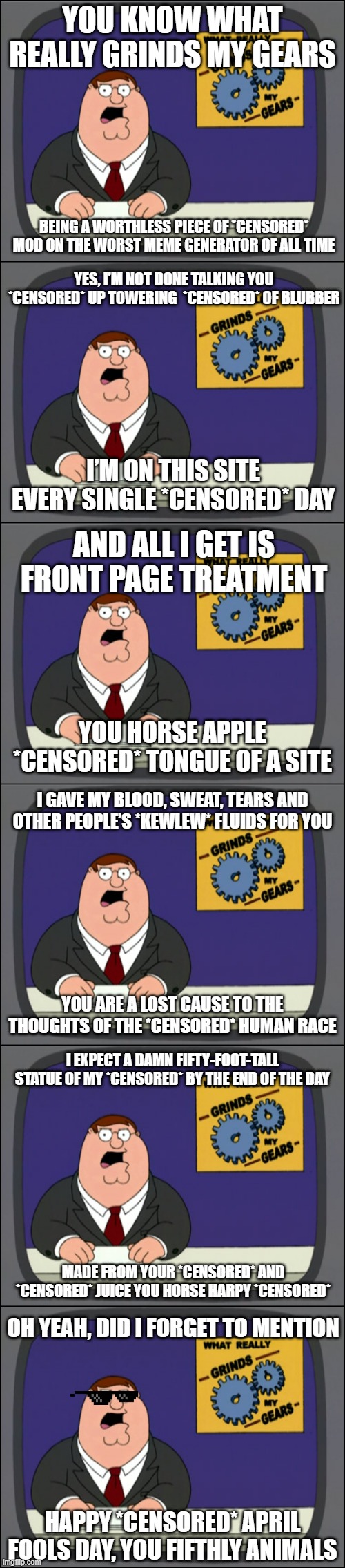 Have a fun April Fool's Day everyone. We maybe quarantined, but that doesn't mean we can't bad mouth each other. | YOU KNOW WHAT REALLY GRINDS MY GEARS; BEING A WORTHLESS PIECE OF *CENSORED* MOD ON THE WORST MEME GENERATOR OF ALL TIME; YES, I’M NOT DONE TALKING YOU *CENSORED* UP TOWERING  *CENSORED* OF BLUBBER; I’M ON THIS SITE EVERY SINGLE *CENSORED* DAY; AND ALL I GET IS FRONT PAGE TREATMENT; YOU HORSE APPLE *CENSORED* TONGUE OF A SITE; I GAVE MY BLOOD, SWEAT, TEARS AND OTHER PEOPLE’S *KEWLEW* FLUIDS FOR YOU; YOU ARE A LOST CAUSE TO THE THOUGHTS OF THE *CENSORED* HUMAN RACE; I EXPECT A DAMN FIFTY-FOOT-TALL STATUE OF MY *CENSORED* BY THE END OF THE DAY; MADE FROM YOUR *CENSORED* AND *CENSORED* JUICE YOU HORSE HARPY *CENSORED*; OH YEAH, DID I FORGET TO MENTION; HAPPY *CENSORED* APRIL FOOLS DAY, YOU FIFTHLY ANIMALS | image tagged in grinds my gears channel surfing,kewlew,family guy,censored,mods | made w/ Imgflip meme maker