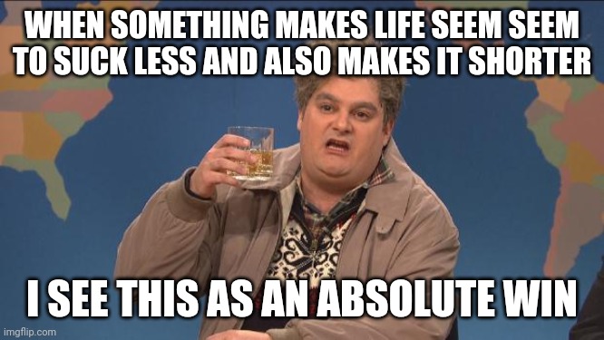 drunk uncle | WHEN SOMETHING MAKES LIFE SEEM SEEM TO SUCK LESS AND ALSO MAKES IT SHORTER; I SEE THIS AS AN ABSOLUTE WIN | image tagged in drunk uncle | made w/ Imgflip meme maker