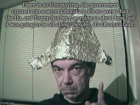 tinfoil hat | There is no Coronavirus, the government created it in a secret laboratory, it's no worse than the flu, and Trump has been warning us about how bad it was going to be all along. Besides, it's Obama's fault. | image tagged in tinfoil hat | made w/ Imgflip meme maker