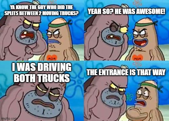 How Tough Are You | YEAH SO? HE WAS AWESOME! YA KNOW THE GUY WHO DID THE SPLITS BETWEEN 2 MOVING TRUCKS? I WAS DRIVING BOTH TRUCKS; THE ENTRANCE IS THAT WAY | image tagged in memes,how tough are you | made w/ Imgflip meme maker