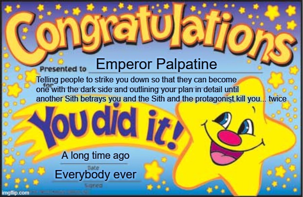 Happy Star Congratulations Meme | Emperor Palpatine; Telling people to strike you down so that they can become one with the dark side and outlining your plan in detail until another Sith betrays you and the Sith and the protagonist kill you... twice; A long time ago; Everybody ever | image tagged in memes,happy star congratulations | made w/ Imgflip meme maker
