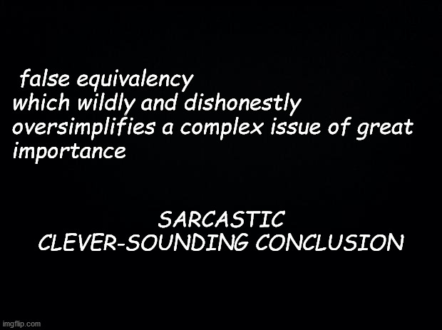 Black background | false equivalency which wildly and dishonestly oversimplifies a complex issue of great 
importance; SARCASTIC CLEVER-SOUNDING CONCLUSION | image tagged in black background | made w/ Imgflip meme maker