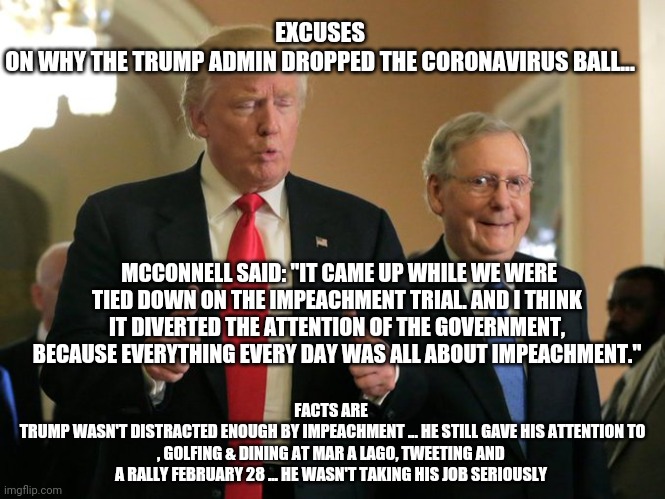 trump mcconnell | EXCUSES
ON WHY THE TRUMP ADMIN DROPPED THE CORONAVIRUS BALL... MCCONNELL SAID: "IT CAME UP WHILE WE WERE TIED DOWN ON THE IMPEACHMENT TRIAL. AND I THINK IT DIVERTED THE ATTENTION OF THE GOVERNMENT, BECAUSE EVERYTHING EVERY DAY WAS ALL ABOUT IMPEACHMENT."; FACTS ARE
 TRUMP WASN'T DISTRACTED ENOUGH BY IMPEACHMENT ... HE STILL GAVE HIS ATTENTION TO , GOLFING & DINING AT MAR A LAGO, TWEETING AND A RALLY FEBRUARY 28 ... HE WASN'T TAKING HIS JOB SERIOUSLY | image tagged in trump mcconnell,coronavirus,covid-19,trump,memes | made w/ Imgflip meme maker