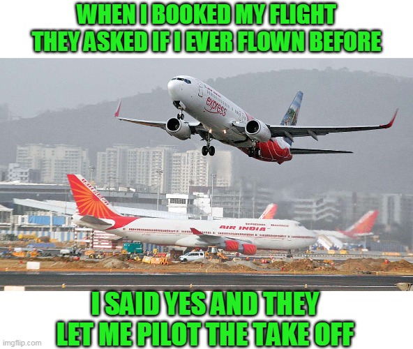Assumptions: Keeping the modern world interesting | WHEN I BOOKED MY FLIGHT THEY ASKED IF I EVER FLOWN BEFORE; I SAID YES AND THEY LET ME PILOT THE TAKE OFF | image tagged in just a joke | made w/ Imgflip meme maker
