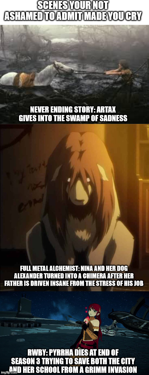 So what's on your list | SCENES YOUR NOT ASHAMED TO ADMIT MADE YOU CRY; NEVER ENDING STORY: ARTAX GIVES INTO THE SWAMP OF SADNESS; FULL METAL ALCHEMIST: NINA AND HER DOG ALEXANDER TURNED INTO A CHIMERA AFTER HER FATHER IS DRIVEN INSANE FROM THE STRESS OF HIS JOB; RWBY: PYRRHA DIES AT END OF SEASON 3 TRYING TO SAVE BOTH THE CITY AND HER SCHOOL FROM A GRIMM INVASION | image tagged in rwby,fullmetal alchemist,never ending story | made w/ Imgflip meme maker