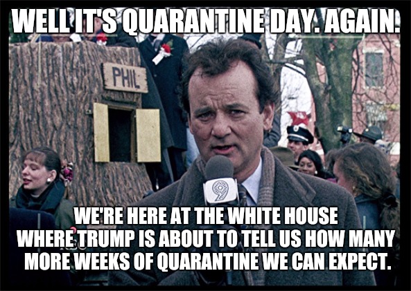 Partly stolen | WELL IT'S QUARANTINE DAY. AGAIN. WE'RE HERE AT THE WHITE HOUSE WHERE TRUMP IS ABOUT TO TELL US HOW MANY  MORE WEEKS OF QUARANTINE WE CAN EXPECT. | image tagged in groundhog day,covid-19,coronavirus | made w/ Imgflip meme maker