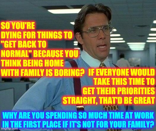 Family Time | SO YOU'RE DYING FOR THINGS TO "GET BACK TO NORMAL" BECAUSE YOU THINK BEING HOME WITH FAMILY IS BORING? IF EVERYONE WOULD TAKE THIS TIME TO GET THEIR PRIORITIES STRAIGHT, THAT'D BE GREAT; WHY ARE YOU SPENDING SO MUCH TIME AT WORK IN THE FIRST PLACE IF IT'S NOT FOR YOUR FAMILY? | image tagged in memes,that would be great,family,quarantine,covid-19,coronavirus | made w/ Imgflip meme maker