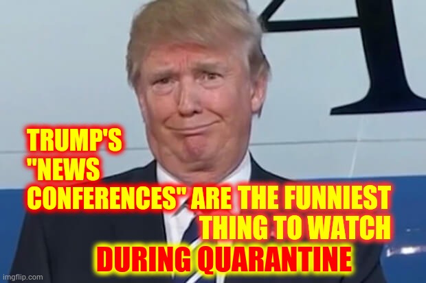 Trump's Ignorance Is Bliss | TRUMP'S "NEWS CONFERENCES" ARE; THE FUNNIEST THING TO WATCH; DURING QUARANTINE | image tagged in donald trump,trump unfit unqualified dangerous,liar in chief,covid-19,quarantine,memes | made w/ Imgflip meme maker
