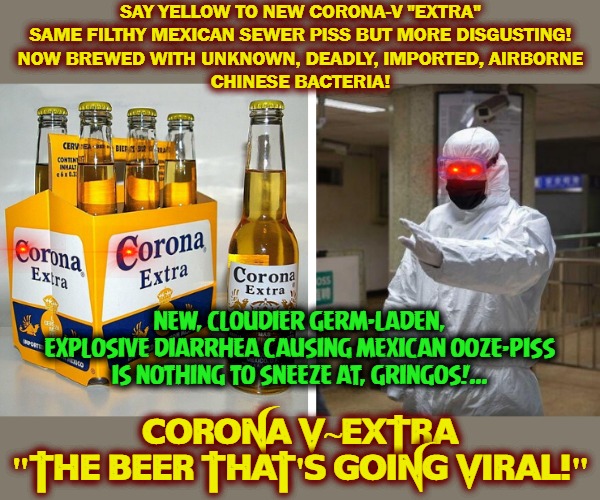 Fu Man Achoo Flu Beer | SAY YELLOW TO NEW CORONA-V "EXTRA"
SAME FILTHY MEXICAN SEWER PISS BUT MORE DISGUSTING!
NOW BREWED WITH UNKNOWN, DEADLY, IMPORTED, AIRBORNE
CHINESE BACTERIA! CORONA V~EXTRA

"THE BEER THAT'S GOING VIRAL!"; NEW, CLOUDIER GERM-LADEN, EXPLOSIVE DIARRHEA CAUSING MEXICAN OOZE-PISS IS NOTHING TO SNEEZE AT, GRINGOS!... | image tagged in coronavirus body suit,beer goggles,corona | made w/ Imgflip meme maker